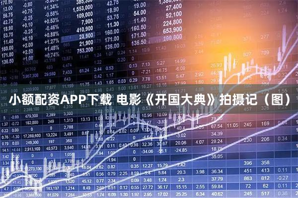 小额配资APP下载 电影《开国大典》拍摄记（图）