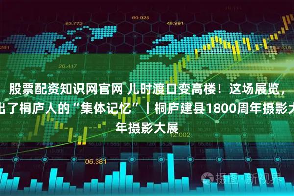 股票配资知识网官网 儿时渡口变高楼！这场展览，翻出了桐庐人的“集体记忆”丨桐庐建县1800周年摄影大展