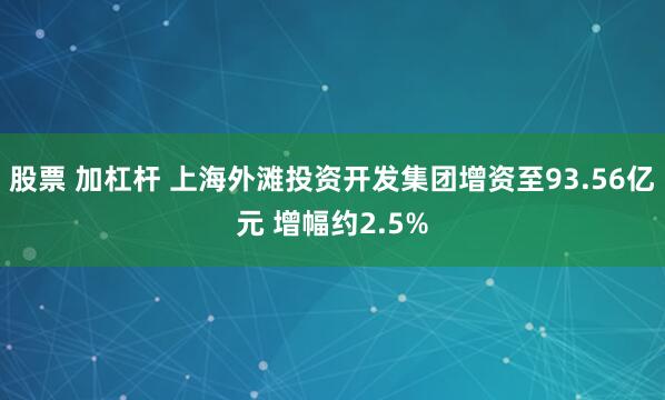 股票 加杠杆 上海外滩投资开发集团增资至93.56亿元 增幅约2.5%
