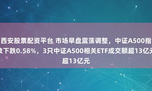 西安股票配资平台 市场早盘震荡调整，中证A500指数下跌0.58%，3只中证A500相关ETF成交额超13亿元