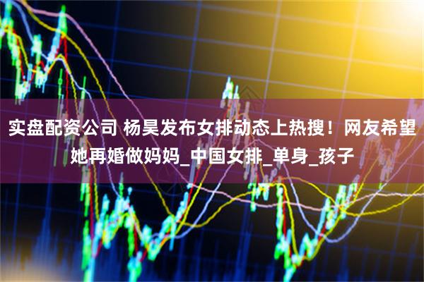 实盘配资公司 杨昊发布女排动态上热搜！网友希望她再婚做妈妈_中国女排_单身_孩子