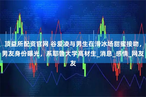顶益所配资官网 谷爱凌与男生在滑冰场甜蜜接吻，男友身份曝光，系耶鲁大学高材生_消息_感情_网友