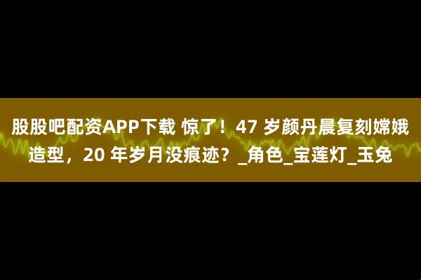 股股吧配资APP下载 惊了！47 岁颜丹晨复刻嫦娥造型，20 年岁月没痕迹？_角色_宝莲灯_玉兔