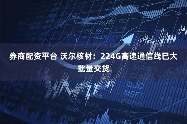 券商配资平台 沃尔核材：224G高速通信线已大批量交货