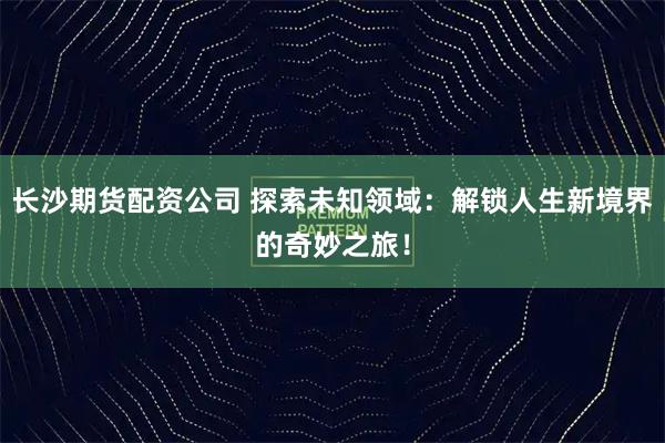 长沙期货配资公司 探索未知领域：解锁人生新境界的奇妙之旅！