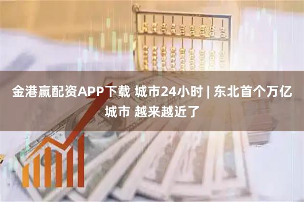 金港赢配资APP下载 城市24小时 | 东北首个万亿城市 越来越近了