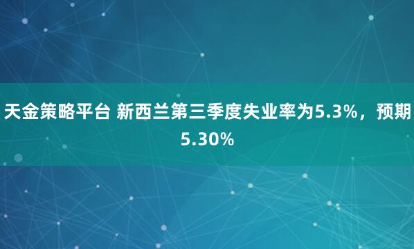 天金策略平台 新西兰第三季度失业率为5.3%，预期5.30%