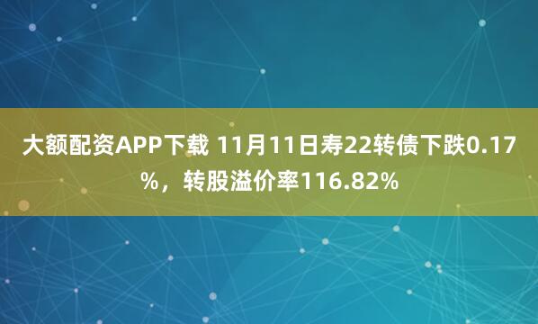 大额配资APP下载 11月11日寿22转债下跌0.17%，转股溢价率116.82%