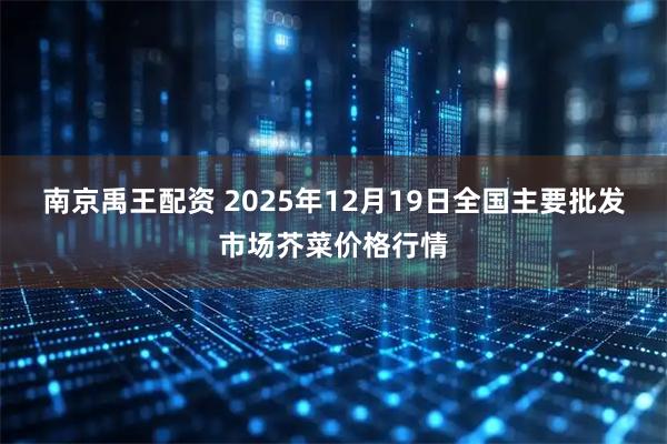 南京禹王配资 2025年12月19日全国主要批发市场芥菜价格行情