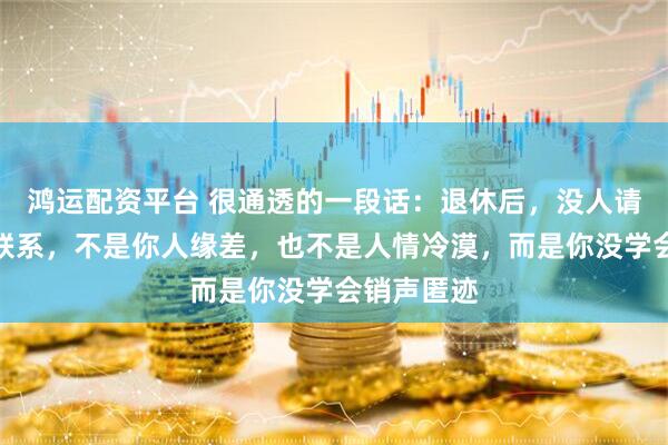 鸿运配资平台 很通透的一段话：退休后，没人请客，没人联系，不是你人缘差，也不是人情冷漠，而是你没学会销声匿迹