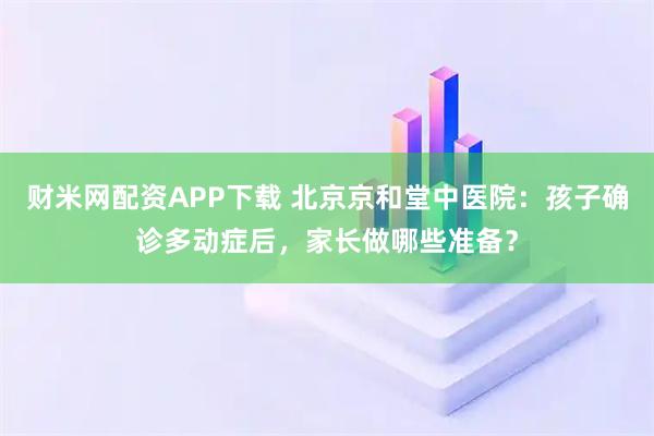 财米网配资APP下载 北京京和堂中医院：孩子确诊多动症后，家长做哪些准备？