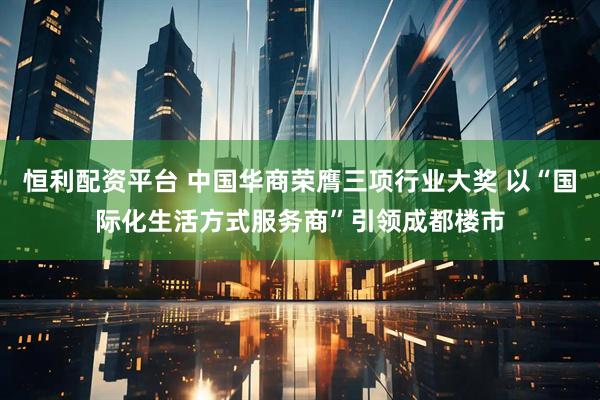 恒利配资平台 中国华商荣膺三项行业大奖 以“国际化生活方式服务商”引领成都楼市