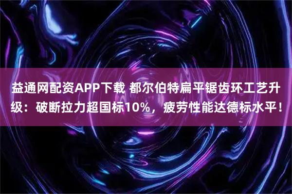 益通网配资APP下载 都尔伯特扁平锯齿环工艺升级：破断拉力超国标10%，疲劳性能达德标水平！