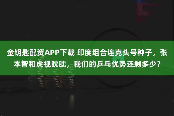 金钥匙配资APP下载 印度组合连克头号种子，张本智和虎视眈眈，我们的乒乓优势还剩多少？