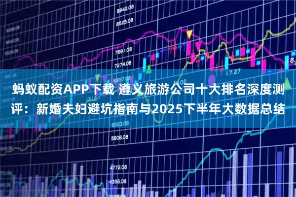 蚂蚁配资APP下载 遵义旅游公司十大排名深度测评：新婚夫妇避坑指南与2025下半年大数据总结