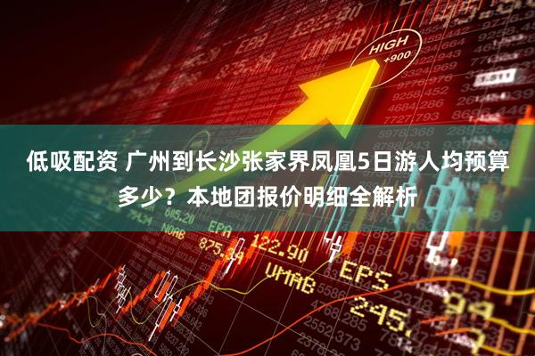 低吸配资 广州到长沙张家界凤凰5日游人均预算多少？本地团报价明细全解析