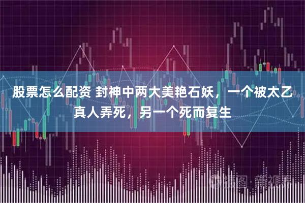 股票怎么配资 封神中两大美艳石妖，一个被太乙真人弄死，另一个死而复生