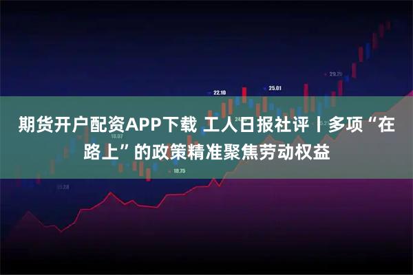 期货开户配资APP下载 工人日报社评丨多项“在路上”的政策精准聚焦劳动权益
