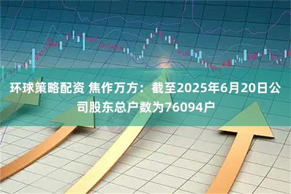 环球策略配资 焦作万方：截至2025年6月20日公司股东总户数为76094户