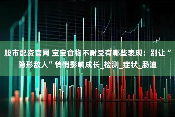 股市配资官网 宝宝食物不耐受有哪些表现：别让“隐形敌人”悄悄影响成长_检测_症状_肠道