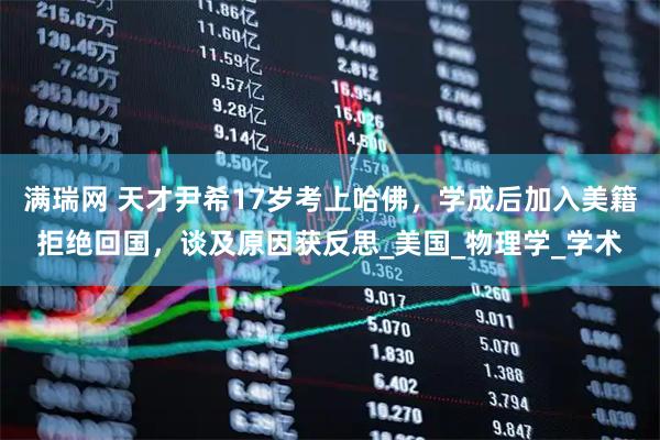 满瑞网 天才尹希17岁考上哈佛，学成后加入美籍拒绝回国，谈及原因获反思_美国_物理学_学术