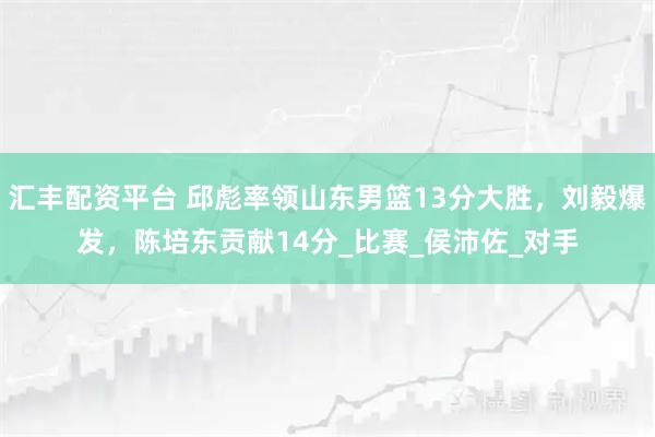 汇丰配资平台 邱彪率领山东男篮13分大胜，刘毅爆发，陈培东贡献14分_比赛_侯沛佐_对手