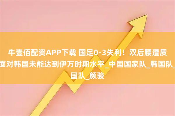 牛壹佰配资APP下载 国足0-3失利！双后腰遭质疑，面对韩国未能达到伊万时期水平_中国国家队_韩国队_颜骏