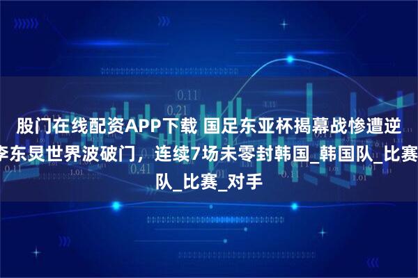 股门在线配资APP下载 国足东亚杯揭幕战惨遭逆转！李东炅世界波破门，连续7场未零封韩国_韩国队_比赛_对手