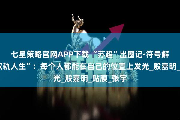 七星策略官网APP下载 “苏超”出圈记·符号解码㊳｜“双轨人生”：每个人都能在自己的位置上发光_殷嘉明_贴膜_张宇