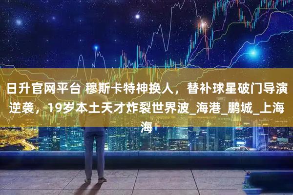 日升官网平台 穆斯卡特神换人，替补球星破门导演逆袭，19岁本土天才炸裂世界波_海港_鹏城_上海