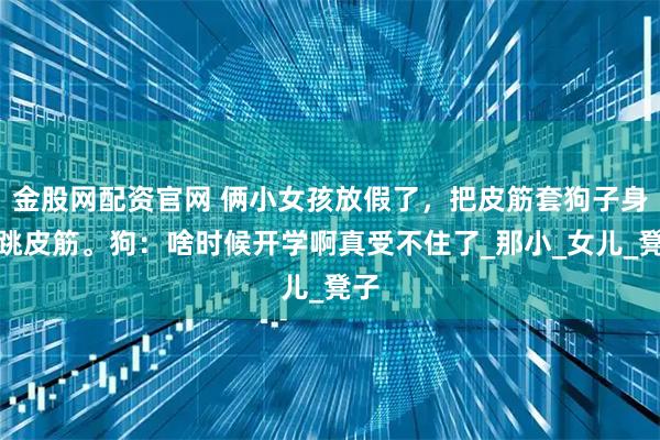 金股网配资官网 俩小女孩放假了，把皮筋套狗子身上跳皮筋。狗：啥时候开学啊真受不住了_那小_女儿_凳子