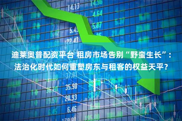 迪莱奥普配资平台 租房市场告别“野蛮生长”：法治化时代如何重塑房东与租客的权益天平？