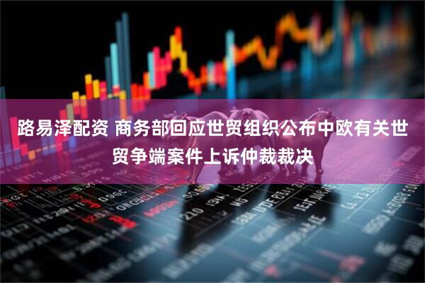 路易泽配资 商务部回应世贸组织公布中欧有关世贸争端案件上诉仲裁裁决