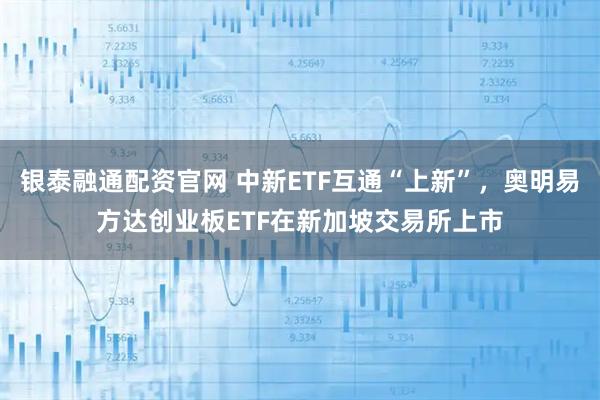 银泰融通配资官网 中新ETF互通“上新”，奥明易方达创业板ETF在新加坡交易所上市