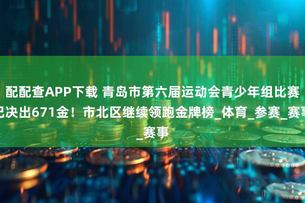 配配查APP下载 青岛市第六届运动会青少年组比赛已决出671金！市北区继续领跑金牌榜_体育_参赛_赛事