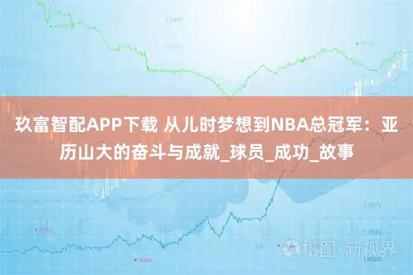 玖富智配APP下载 从儿时梦想到NBA总冠军：亚历山大的奋斗与成就_球员_成功_故事