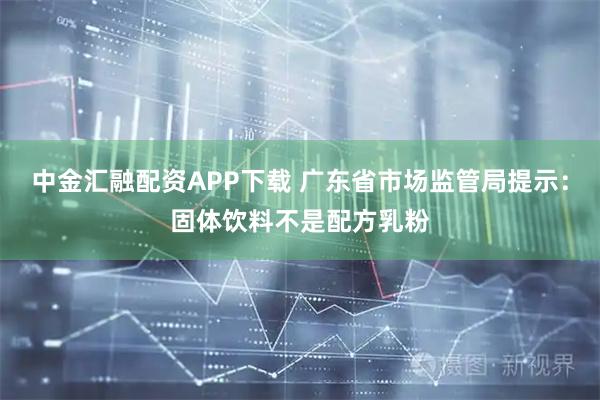 中金汇融配资APP下载 广东省市场监管局提示：固体饮料不是配方乳粉