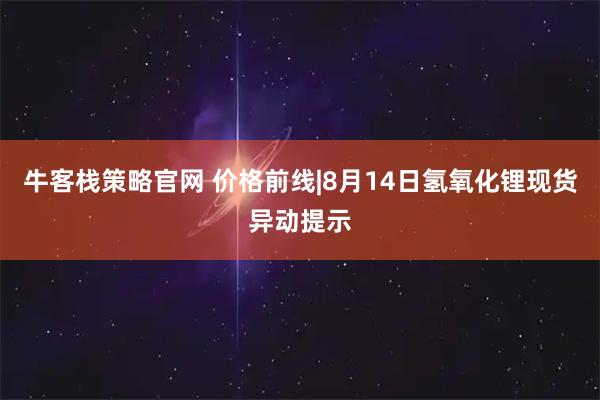 牛客栈策略官网 价格前线|8月14日氢氧化锂现货异动提示