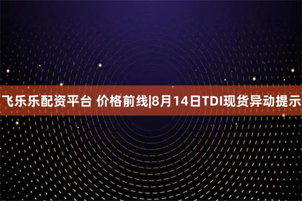 飞乐乐配资平台 价格前线|8月14日TDI现货异动提示