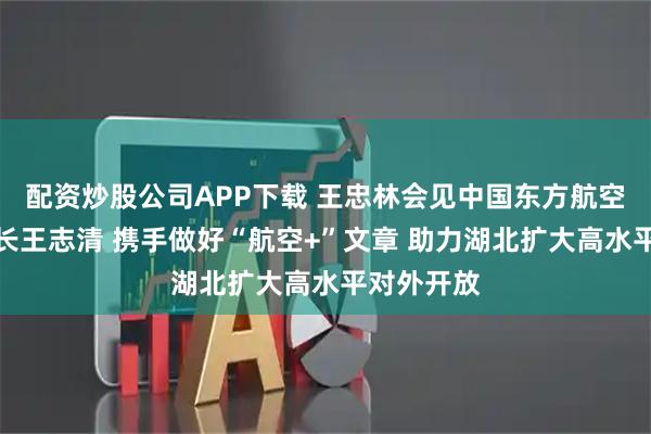 配资炒股公司APP下载 王忠林会见中国东方航空集团董事长王志清 携手做好“航空+”文章 助力湖北扩大高水平对外开放